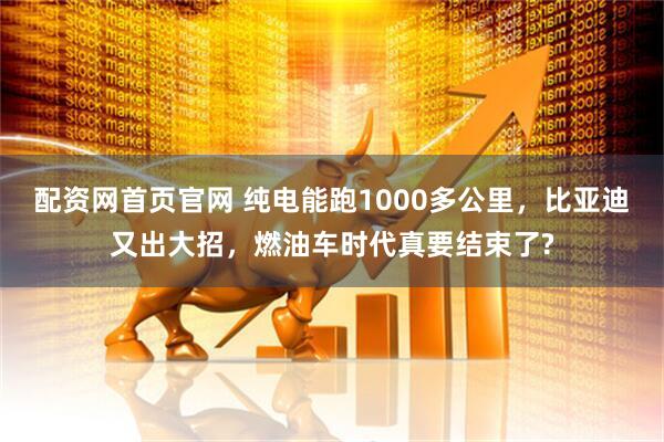 配资网首页官网 纯电能跑1000多公里，比亚迪又出大招，燃油车时代真要结束了?