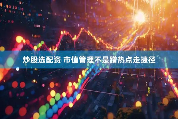 炒股选配资 市值管理不是蹭热点走捷径