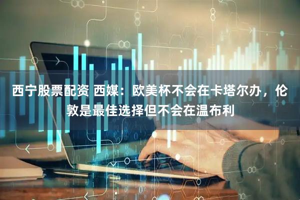 西宁股票配资 西媒：欧美杯不会在卡塔尔办，伦敦是最佳选择但不会在温布利