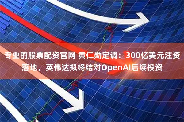 专业的股票配资官网 黄仁勋定调：300亿美元注资落地，英伟达拟终结对OpenAI后续投资