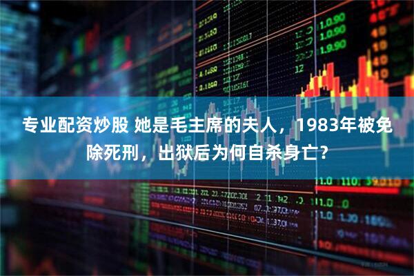 专业配资炒股 她是毛主席的夫人，1983年被免除死刑，出狱后为何自杀身亡？