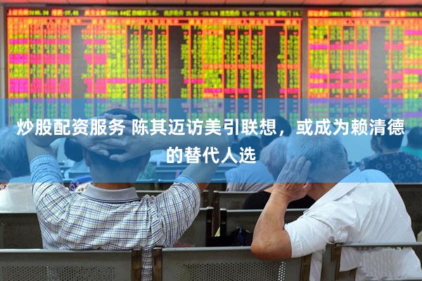 炒股配资服务 陈其迈访美引联想，或成为赖清德的替代人选