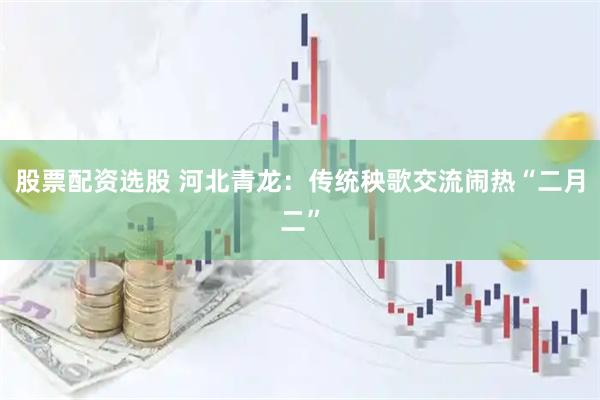 股票配资选股 河北青龙：传统秧歌交流闹热“二月二”