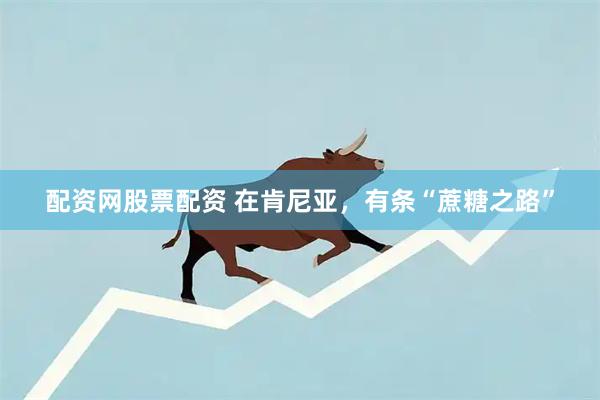 配资网股票配资 在肯尼亚，有条“蔗糖之路”