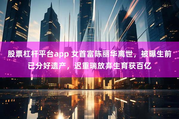 股票杠杆平台app 女首富陈丽华离世，被曝生前已分好遗产，迟重瑞放弃生育获百亿