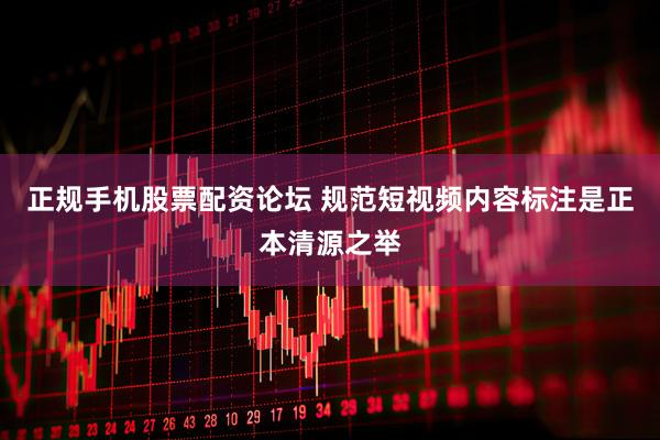 正规手机股票配资论坛 规范短视频内容标注是正本清源之举
