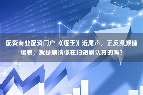 配资专业配资门户 《逐玉》近尾声，正反派颜值爆表，就是剧情像在拍短剧认真的吗？