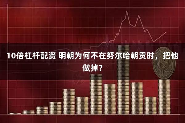 10倍杠杆配资 明朝为何不在努尔哈朝贡时，把他做掉？