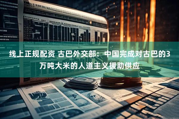 线上正规配资 古巴外交部：中国完成对古巴的3万吨大米的人道主义援助供应