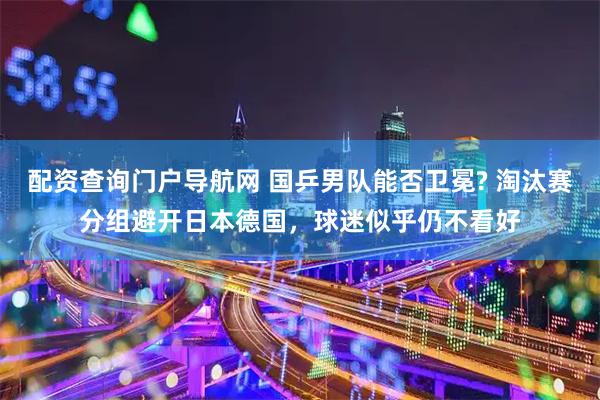 配资查询门户导航网 国乒男队能否卫冕? 淘汰赛分组避开日本德国，球迷似乎仍不看好