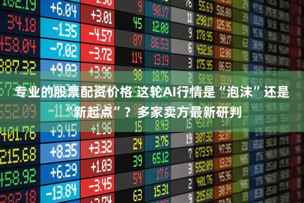专业的股票配资价格 这轮AI行情是“泡沫”还是“新起点”？多家卖方最新研判
