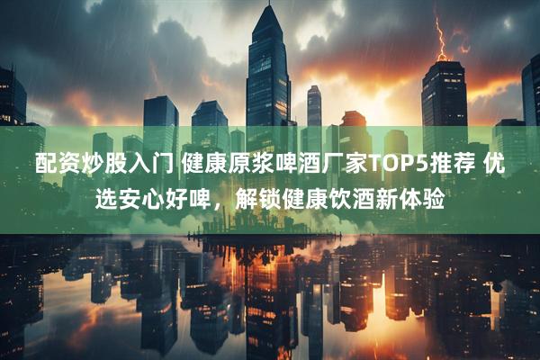 配资炒股入门 健康原浆啤酒厂家TOP5推荐 优选安心好啤，解锁健康饮酒新体验