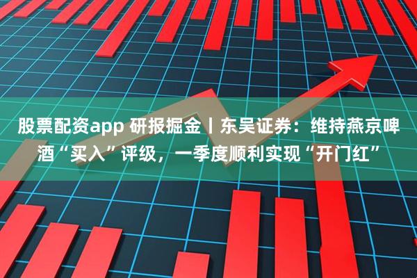 股票配资app 研报掘金丨东吴证券：维持燕京啤酒“买入”评级，一季度顺利实现“开门红”