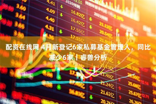 配资在线网 4月新登记6家私募基金管理人，同比减少6家丨睿兽分析